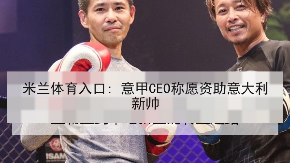 米兰体育入口: 意甲CEO称愿资助意大利新帅 米兰体育入口: 意甲CEO称愿资助意大利新帅